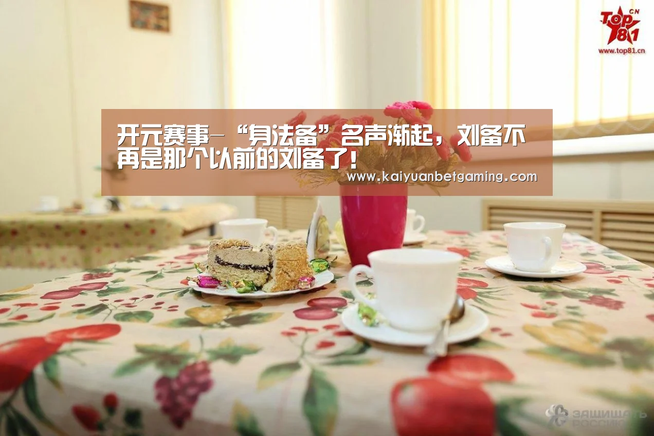开元赛事-“身法备”名声渐起,刘备不再是那个以前的刘备了!(图2) 开元官方