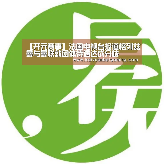 【开元赛事】法国电视台报道格列兹曼与曼联就团体待遇达成分歧(图1) 开元赛事