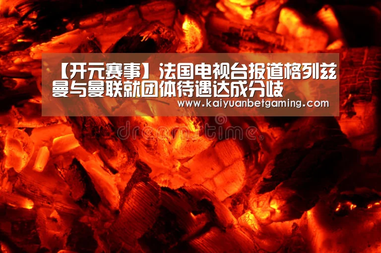 【开元赛事】法国电视台报道格列兹曼与曼联就团体待遇达成分歧(图4) 开元赛事